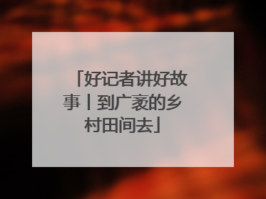 好记者讲好故事丨到广袤的乡村田间去