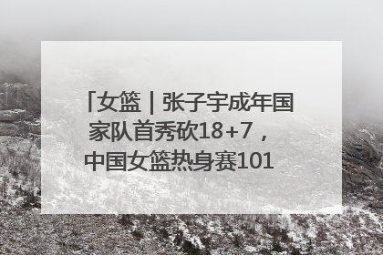 女篮｜张子宇成年国家队首秀砍18+7，中国女篮热身赛101比55大胜波黑