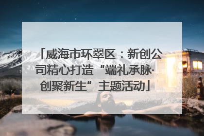 威海市环翠区：新创公司精心打造“端礼承脉·创聚新生”主题活动