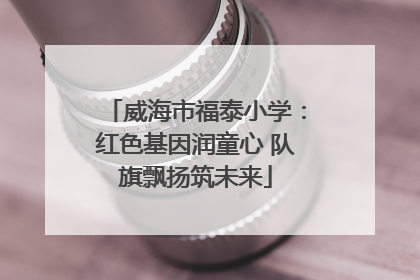 威海市福泰小学：红色基因润童心 队旗飘扬筑未来