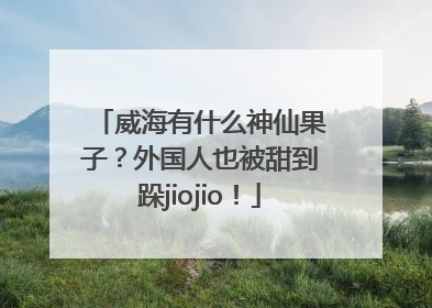 威海有什么神仙果子？外国人也被甜到跺jiojio！