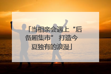 当相亲会遇上“后备厢集市” 打造今夏独有的浪漫