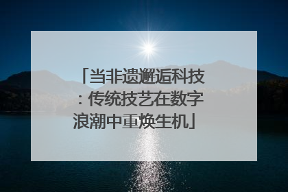 当非遗邂逅科技：传统技艺在数字浪潮中重焕生机