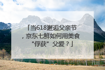 当618邂逅父亲节，京东七鲜如何用美食“俘获”父爱？