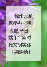 徐州云龙区举办“我们的节日·端午”新时代文明实践主题活动