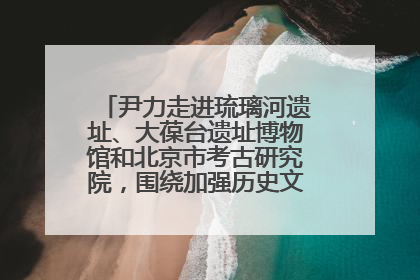 尹力走进琉璃河遗址、大葆台遗址博物馆和北京市考古研究院，围绕加强历史文化名城保护调研