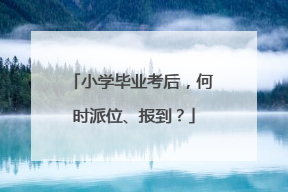 小学毕业考后，何时派位、报到？