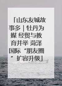 山东友城故事多｜牡丹为媒 经贸与教育并举 菏泽国际“朋友圈”扩容升级