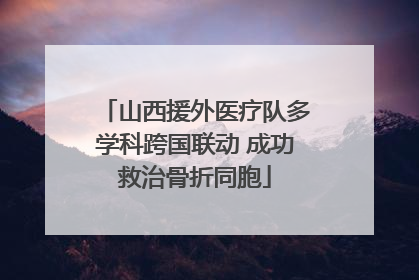 山西援外医疗队多学科跨国联动 成功救治骨折同胞