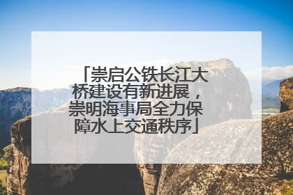 崇启公铁长江大桥建设有新进展，崇明海事局全力保障水上交通秩序