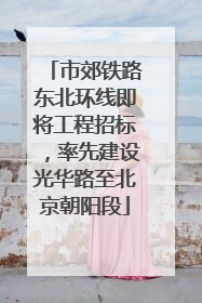 市郊铁路东北环线即将工程招标，率先建设光华路至北京朝阳段