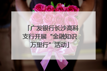 广发银行长沙高科支行开展“金融知识万里行”活动