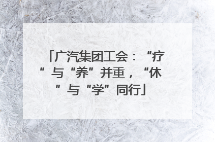 广汽集团工会：“疗”与“养”并重，“休”与“学”同行