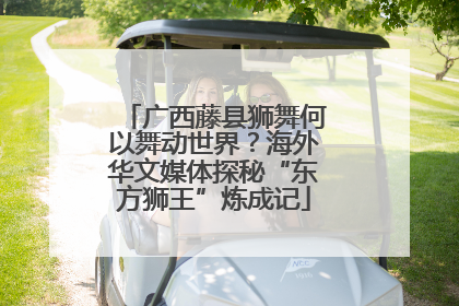 广西藤县狮舞何以舞动世界？海外华文媒体探秘“东方狮王”炼成记