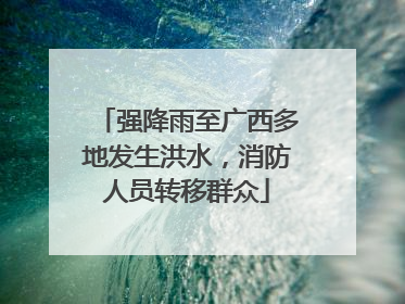 强降雨至广西多地发生洪水，消防人员转移群众