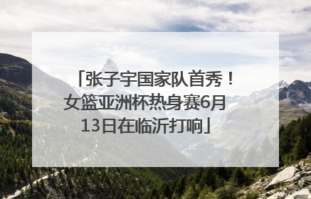 张子宇国家队首秀！女篮亚洲杯热身赛6月13日在临沂打响