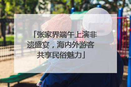 张家界端午上演非遗盛宴，海内外游客共享民俗魅力