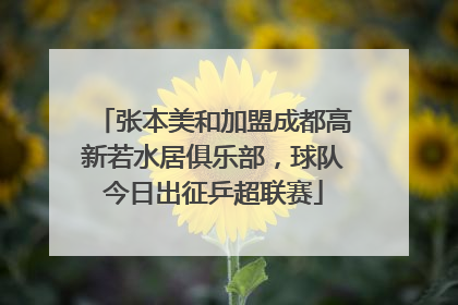 张本美和加盟成都高新若水居俱乐部，球队今日出征乒超联赛