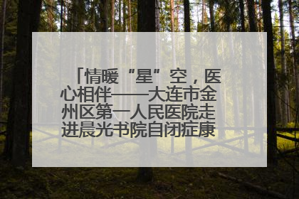 情暖“星”空，医心相伴——大连市金州区第一人民医院走进晨光书院自闭症康复服务中心