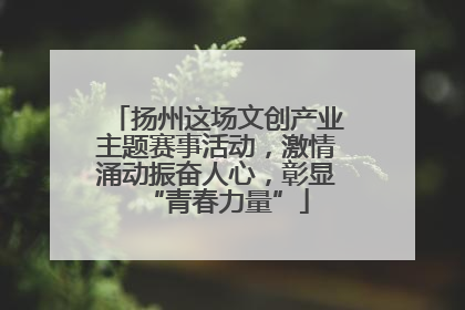 扬州这场文创产业主题赛事活动，激情涌动振奋人心，彰显“青春力量”