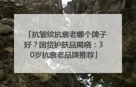 抗皱纹抗衰老哪个牌子好？国货护肤品揭晓：30岁抗衰老品牌推荐