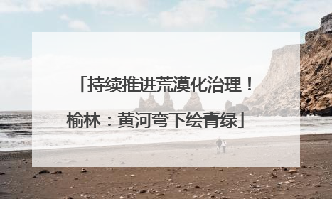 持续推进荒漠化治理！榆林：黄河弯下绘青绿