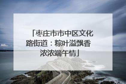 枣庄市市中区文化路街道：粽叶溢飘香 浓浓端午情