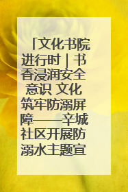 文化书院进行时｜书香浸润安全意识 文化筑牢防溺屏障——辛城社区开展防溺水主题宣传活动