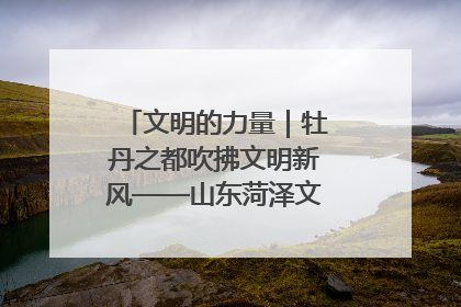 文明的力量｜牡丹之都吹拂文明新风——山东菏泽文明创建一线见闻