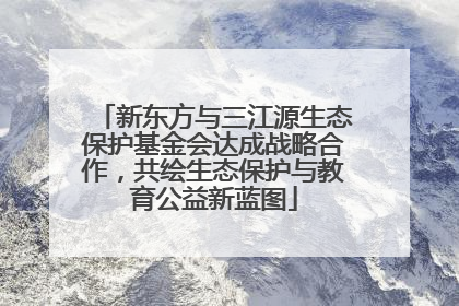 新东方与三江源生态保护基金会达成战略合作，共绘生态保护与教育公益新蓝图