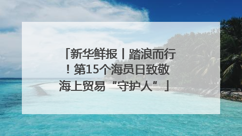 新华鲜报丨踏浪而行！第15个海员日致敬海上贸易“守护人”