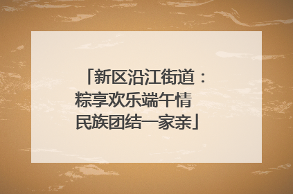 新区沿江街道：粽享欢乐端午情 民族团结一家亲