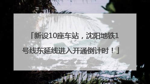 新设10座车站，沈阳地铁1号线东延线进入开通倒计时！