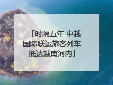 时隔五年 中越国际联运旅客列车抵达越南河内