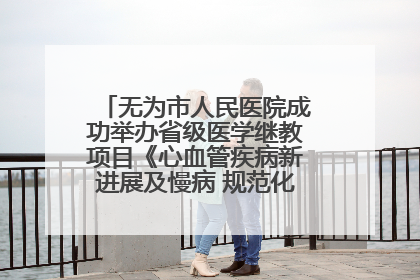 无为市人民医院成功举办省级医学继教项目《心血管疾病新进展及慢病 规范化诊疗》培训班