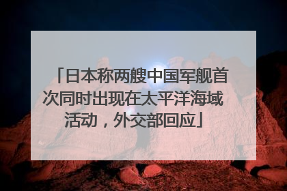 日本称两艘中国军舰首次同时出现在太平洋海域活动，外交部回应