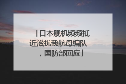 日本舰机频频抵近滋扰我航母编队，国防部回应