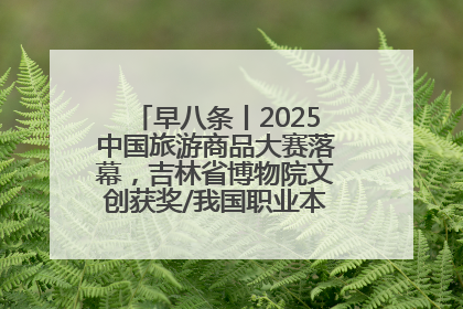 早八条丨2025中国旅游商品大赛落幕，吉林省博物院文创获奖/我国职业本科高校加速扩容