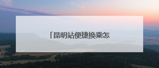 昆明站便捷换乘怎么走？指南来了！
