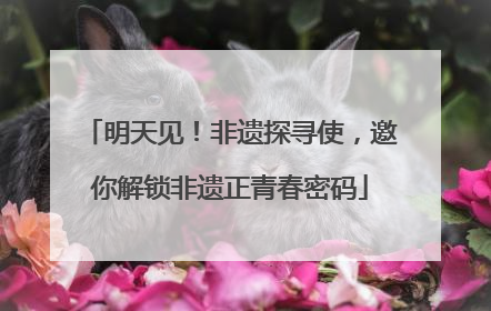 明天见！非遗探寻使，邀你解锁非遗正青春密码