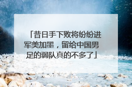 昔日手下败将纷纷进军美加墨，留给中国男足的弱队真的不多了