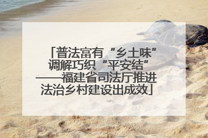 普法富有“乡土味” 调解巧织“平安结”——福建省司法厅推进法治乡村建设出成效