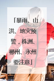 暴雨、山洪、地灾预警，株洲、郴州、永州要注意