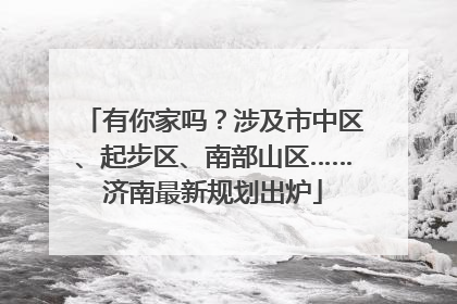 有你家吗？涉及市中区、起步区、南部山区……济南最新规划出炉