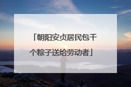 朝阳安贞居民包千个粽子送给劳动者