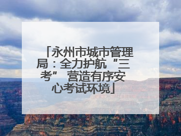 永州市城市管理局：全力护航“三考” 营造有序安心考试环境