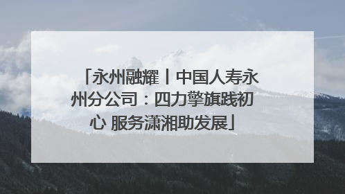 永州融耀丨中国人寿永州分公司：四力擎旗践初心 服务潇湘助发展