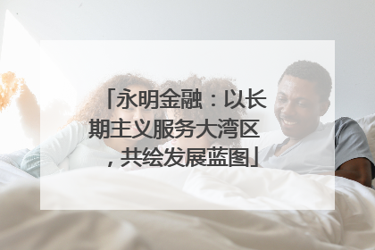 永明金融：以长期主义服务大湾区，共绘发展蓝图