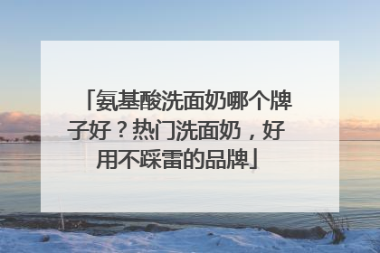 氨基酸洗面奶哪个牌子好？热门洗面奶，好用不踩雷的品牌