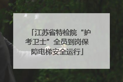 江苏省特检院“护考卫士”全员到岗保障电梯安全运行